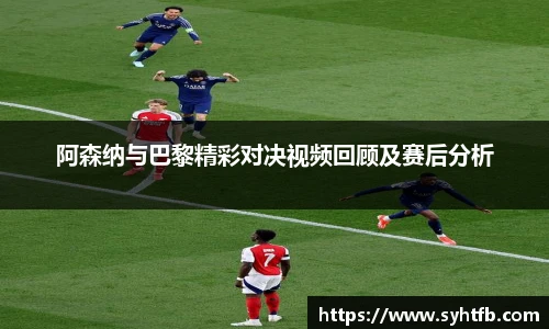 阿森纳与巴黎精彩对决视频回顾及赛后分析