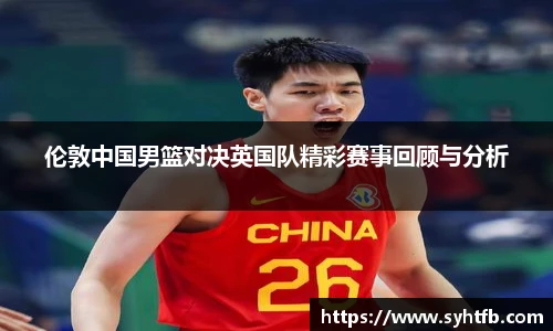 伦敦中国男篮对决英国队精彩赛事回顾与分析
