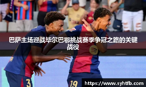 巴萨主场迎战毕尔巴鄂挑战赛季争冠之路的关键战役
